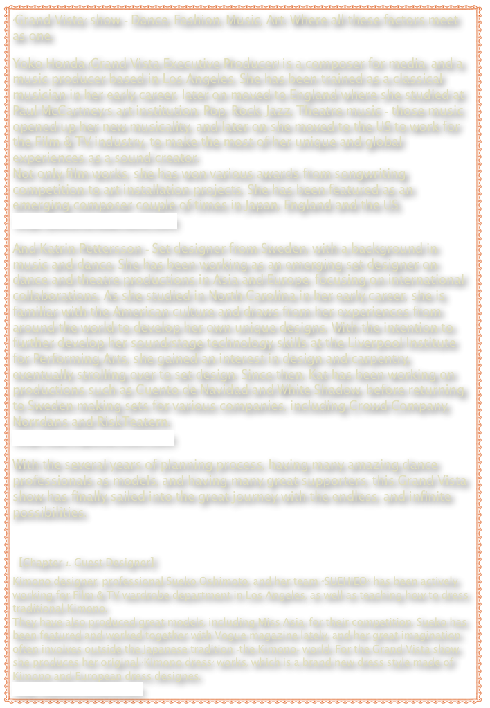 ‘Grand Vista’ show – Dance, Fashion, Music, Art. Where all these factors meet as one.  Yoko Honda (Grand Vista Executive Producer) is a composer for media, and a music producer based in Los Angeles. She has been trained as a classical musician in her early career, later on moved to England where she studied at Paul McCartney’s art institution. Pop, Rock, Jazz, Theatre music – those music opened up her new musicality, and later on she moved to the US to work for the Film & TV industry, to make the most of her unique and global experiences as a sound creator. Not only film works, she has won various awards from songwriting competition to art installation projects. She has been featured as an emerging composer couple of times in Japan, England and the US.
http://yokohondamusic.com  And Katrin Pettersson – Set designer from Sweden, with a background in music and dance. She has been working as an emerging set designer on dance and theatre productions in Asia and Europe, focusing on international collaborations. As she studied in North Carolina in her early career, she is familiar with the American culture and draws from her experiences from around the world to develop her own unique designs. With the intention to further develop her sound/stage technology skills at the Liverpool Institute for Performing Arts, she gained an interest in design and carpentry, eventually strolling over to set design. Since then, Kat has been working on productions such as Cuento de Navidad and White Shadow, before returning to Sweden making sets for various companies, including Crowd Company, Norrdans and RiskTeatern.
http://katrinpettersson.com  With the several years of planning process, having many amazing dance professionals as models, and having many great supporters, this Grand Vista show has finally sailed into the great journey with the endless, and infinite possibilities.



【Chapter 1. Guest Designer】
Kimono designer, professional Sueko Oshimoto, and her team “SUEHIEO” has been actively working for Film & TV wardrobe department in Los Angeles, as well as teaching how to dress traditional Kimono. They have also produced great models, including Miss Asia, for their competition. Sueko has been featured and worked together with Vogue magazine lately, and her great imagination often involves outside the Japanese tradition –the Kimono- world. For the Grand Vista show, she produces her original ‘Kimono dress’ works, which is a brand new dress style made of Kimono and European dress designes.
http://suehiro-kimono.com