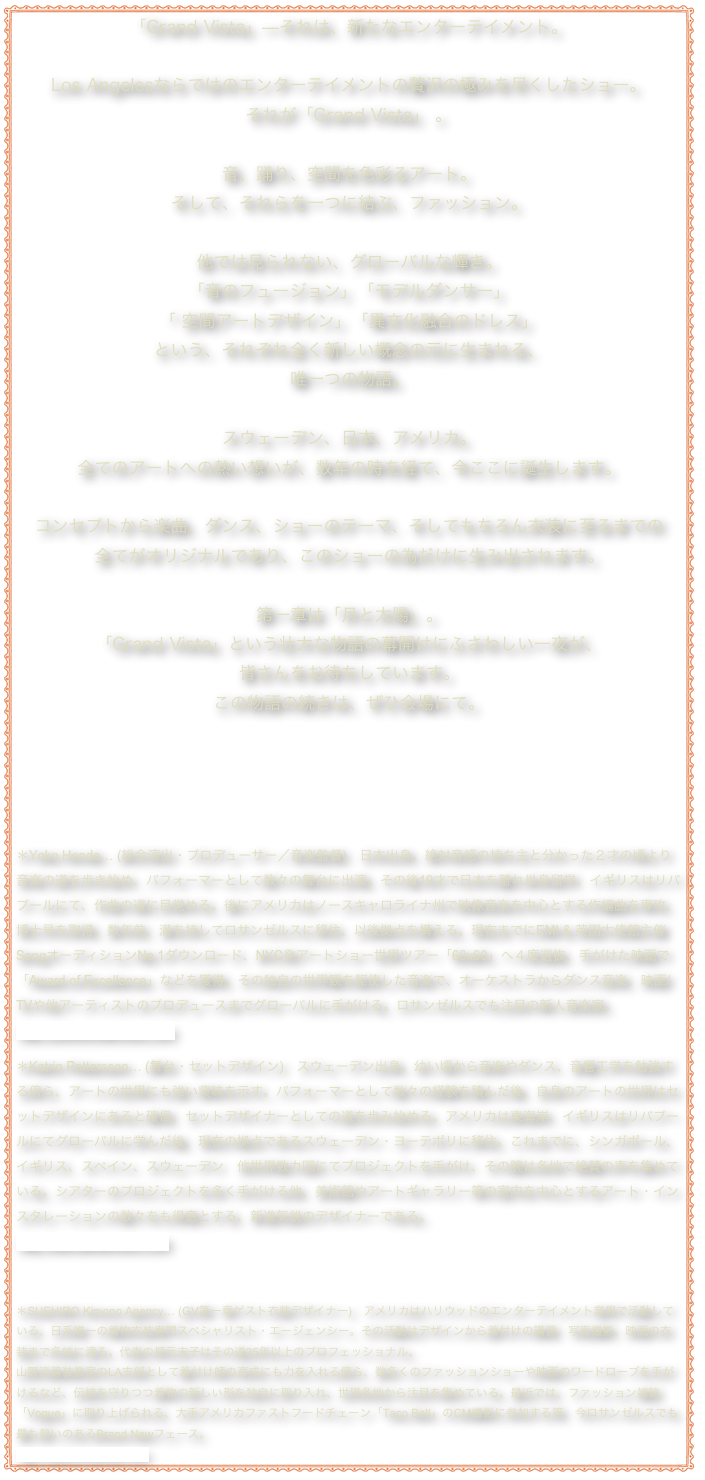 「Grand Vista」—それは、新たなエンターテイメント。Los Angelesならではのエンターテイメントの贅沢の極みを尽くしたショー。
それが「Grand Vista」 。音、踊り、空間を色彩るアート。 そして、それらを一つに結ぶ、ファッション。  他では見られない、グローバルな輝き。 「音のフュージョン」「モデルダンサー」
「 空間アートデザイン」「異文化融合のドレス」
という、それぞれ全く新しい概念の元に生まれる、
唯一つの物語。  スウェーデン、日本、アメリカ。 全てのアートへの熱い想いが、数年の時を経て、今ここに誕生します。  コンセプトから楽曲、ダンス、ショーのテーマ、そしてもちろん衣装に至るまでの
全てがオリジナルであり、このショーの為だけに生み出されます。  第一章は「月と太陽」。 「Grand Vista」という壮大な物語の幕開けにふさわしい一夜が、
皆さんをお待ちしています。 この物語の続きは、ぜひ会場にて。

＊Yoko Honda… (総合演出・プロデューサー／音楽監督)　日本出身。絶対音感の持ち主と分かった２才の頃より音楽の道を歩き始め、パフォーマーとして数々の舞台に出演。その後19才で日本を離れ単身留学、イギリスはリバプールにて、作曲の道に目覚める。後にアメリカはノースキャロライナ州で映像音楽を中心とする作編曲を専攻、博士号を取得。数年前、満を持してロサンゼルスに移住、以後拠点を構える。現在までにEMI & 英国大使館主催 SongオーディションNo.1ダウンロード、NYC発アートショー世界ツアー「60x60」へ４度選抜、手がけた映画で「Award of Excellence」などを獲得。その独自の世界観を駆使した音楽で、オーケストラからダンス音楽、映画/TVや他アーティストのプロデュースまでグローバルに手がける。ロサンゼルスでも注目の新人音楽家。 http://yokohondamusic.com
 ＊Katrin Pettersson… (舞台・セットデザイン)　スウェーデン出身。幼い頃から音楽やダンス、音響工学を勉強する傍ら、アートの世界にも強い興味を示す。パフォーマーとして数々の経験を積んだ後、自身のアートの世界はセットデザインにあると確信、セットデザイナーとしての道を歩み始める。アメリカは東海岸、イギリスはリバプールにてグローバルに学んだ後、現在の拠点であるスウェーデン・ヨーテボリに移住。これまでに、シンガポール、イギリス、スペイン、スウェーデン　他世界数カ国にてプロジェクトを手がけ、その腕は各地で絶賛の声を集めている。シアターのプロジェクトを多く手がける他、美術館やアートギャラリー等の室内を中心とするアート・インスタレーションの数々をも得意とする、新進気鋭のデザイナーである。 http://katrinpettersson.com  

＊SUEHIRO Kimono Agency… (GV第一章ゲスト衣装デザイナー)　アメリカはハリウッドのエンターテイメント業界で活動している、日系唯一の着物衣装専門スペシャリスト・エージェンシー。その活動はデザインから着付けの講習、写真撮影、映画の衣装まで多岐に渡る。代表の押元末子はその道25年以上のプロフェッショナル。 山野流着装教室のLA支部として着付け師の育成にも力を入れる傍ら、数多くのファッションショーや映画のワードローブを手がけるなど、伝統を守りつつ着物の新しい形を独自に取り入れ、世界各地から注目を集めている。最近では、ファッション雑誌「Vogue」に取り上げられる、大手アメリカファストフードチェーン「Taco Bell」のCM撮影に参加する等、今ロサンゼルスでも最も勢いのあるBrand Newフェース。 http://suehiro-kimono.com